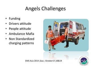 Angels Challenges 
• Funding 
• Drivers attitude 
• People attitude 
• Ambulance Mafia 
• Non Standardized 
charging patterns 
EMS Asia 2014 ;Goa ; October17,18&19 
 