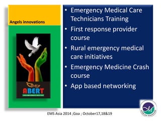 Angels innovations 
• Emergency Medical Care 
Technicians Training 
• First response provider 
course 
• Rural emergency medical 
care initiatives 
• Emergency Medicine Crash 
course 
• App based networking 
EMS Asia 2014 ;Goa ; October17,18&19 
 