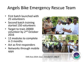 Angels Bike Emergency Rescue Team 
• First batch launched with 
25 volunteers 
• Second batch training 
started 150 volunteers 
• Target to train 20000 
volunteer by 2nd October 
2016 
• 12 modules to complete 
in 3 months 
• Act as first responders 
• Networks through mobile 
apps 
EMS Asia 2014 ;Goa ; October17,18&19 
 