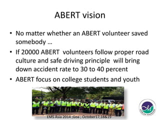 ABERT vision 
• No matter whether an ABERT volunteer saved 
somebody … 
• If 20000 ABERT volunteers follow proper road 
culture and safe driving principle will bring 
down accident rate to 30 to 40 percent 
• ABERT focus on college students and youth 
EMS Asia 2014 ;Goa ; October17,18&19 
 