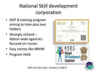 National Skill development 
corporation 
• EMT B training program 
aiming to train plus two 
holders 
• Wrongly utilized – 
Nation wide agencies 
focused on nurses 
• Easy money like NRHM 
• Program Hold 
EMS Asia 2014 ;Goa ; October17,18&19 
 