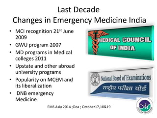 Last Decade 
Changes in Emergency Medicine India 
• MCI recognition 21st June 
2009 
• GWU program 2007 
• MD programs in Medical 
colleges 2011 
• Upstate and other abroad 
university programs 
• Popularity on MCEM and 
its liberalization 
• DNB emergency 
Medicine 
EMS Asia 2014 ;Goa ; October17,18&19 
 