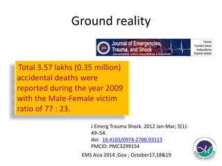 Ground reality 
Total 3.57 lakhs (0.35 million) 
accidental deaths were 
reported during the year 2009 
with the Male-Female victim 
ratio of 77 : 23. 
J Emerg Trauma Shock. 2012 Jan-Mar; 5(1): 
49–54. 
doi: 10.4103/0974-2700.93113 
PMCID: PMC3299154 
EMS Asia 2014 ;Goa ; October17,18&19 
 