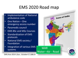 EMS 2020 Road map 
• Implementation of National 
ambulance code 
• One Nation – One 
emergency access number 
• Paramedic council 
• EMS BSc and MSc Courses 
• Standardization of EMS 
protocols 
• National EMS society / 
Foundation 
• Integration of various EMS 
systems 
WAR 
Water –Air - Road 
EMS Asia 2014 ;Goa ; October17,18&19 
 
