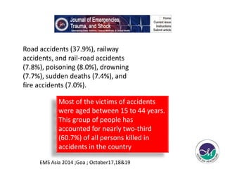 Road accidents (37.9%), railway 
accidents, and rail-road accidents 
(7.8%), poisoning (8.0%), drowning 
(7.7%), sudden deaths (7.4%), and 
fire accidents (7.0%). 
Most of the victims of accidents 
were aged between 15 to 44 years. 
This group of people has 
accounted for nearly two-third 
(60.7%) of all persons killed in 
accidents in the country 
EMS Asia 2014 ;Goa ; October17,18&19 
 