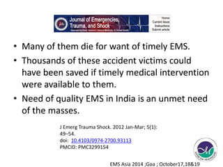 • Many of them die for want of timely EMS. 
• Thousands of these accident victims could 
have been saved if timely medical intervention 
were available to them. 
• Need of quality EMS in India is an unmet need 
of the masses. 
J Emerg Trauma Shock. 2012 Jan-Mar; 5(1): 
49–54. 
doi: 10.4103/0974-2700.93113 
PMCID: PMC3299154 
EMS Asia 2014 ;Goa ; October17,18&19 
 