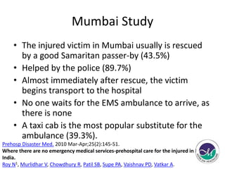 Mumbai Study 
• The injured victim in Mumbai usually is rescued 
by a good Samaritan passer-by (43.5%) 
• Helped by the police (89.7%) 
• Almost immediately after rescue, the victim 
begins transport to the hospital 
• No one waits for the EMS ambulance to arrive, as 
there is none 
• A taxi cab is the most popular substitute for the 
ambulance (39.3%). 
Prehosp Disaster Med. 2010 Mar-Apr;25(2):145-51. 
Where there are no emergency medical services-prehospital care for the injured in Mumbai, 
India. 
Roy N1, Murlidhar V, Chowdhury R, Patil SB, Supe PA, Vaishnav PD, Vatkar A. 
 
