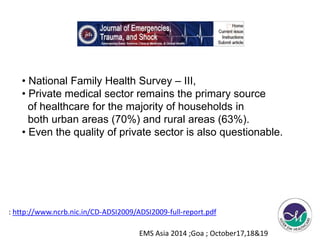 • National Family Health Survey – III, 
• Private medical sector remains the primary source 
of healthcare for the majority of households in 
both urban areas (70%) and rural areas (63%). 
• Even the quality of private sector is also questionable. 
: http://www.ncrb.nic.in/CD-ADSI2009/ADSI2009-full-report.pdf 
EMS Asia 2014 ;Goa ; October17,18&19 
 