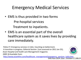 Emergency Medical Services 
• EMS is thus provided in two forms 
Pre-hospital services 
Treatment to inpatients. 
• EMS is an essential part of the overall 
healthcare system as it saves lives by providing 
care immediately. 
Potluri P. Emergency services in India- Counting on betterment. 
A transition in progress. Editorial Section. [Last assessed on 2011 Jan 25]; 
Asian Hospital and health care Management magazine. 
2009 18 Available from: 
http://www.asianhhm.com/healthcare_management/emergency_services_india.htm 
EMS Asia 2014 ;Goa ; October17,18&19 
 