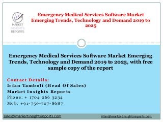 Contact Details:
Irfan Tamboli (Head Of Sales)
Market Insights Reports
Phone: + 1704 266 3234
Mob: +91-750-707-8687
Emergency Medical Services Software Market
Emerging Trends, Technology and Demand 2019 to
2025
Emergency Medical Services Software Market Emerging
Trends, Technology and Demand 2019 to 2025, with free
sample copy of the report
irfan@markertinsightsreports.comsales@markertinsightsreports.com
 