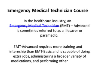 Emergency Medical Technician Course
In the healthcare industry, an
Emergency Medical Technician (EMT) – Advanced
is sometimes referred to as a lifesaver or
paramedic.
EMT-Advanced requires more training and
internship than EMT-Basic and is capable of doing
extra jobs, administering a broader variety of
medications, and performing other
procedures.
 