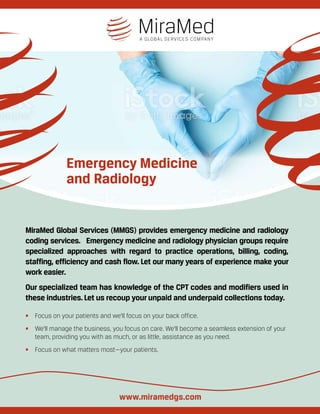 Emergency Medicine
and Radiology
MiraMed Global Services (MMGS) provides emergency medicine and radiology
coding services. Emergency medicine and radiology physician groups require
specialized approaches with regard to practice operations, billing, coding,
staffing, efficiency and cash flow. Let our many years of experience make your
work easier.
Our specialized team has knowledge of the CPT codes and modifiers used in
these industries.Let us recoup yourunpaid and underpaid collections today.
•	 Focus on your patients and we’ll focus on your back office.
•	 We’ll manage the business, you focus on care. We’ll become a seamless extension of your
team, providing you with as much, or as little, assistance as you need.
•	 Focus on what matters most—your patients.
www.miramedgs.com
 