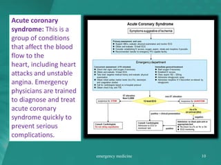 Acute coronary
syndrome: This is a
group of conditions
that affect the blood
flow to the
heart, including heart
attacks and unstable
angina. Emergency
physicians are trained
to diagnose and treat
acute coronary
syndrome quickly to
prevent serious
complications.
emergency medicine 10
 