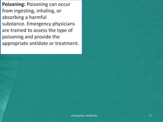 Poisoning: Poisoning can occur
from ingesting, inhaling, or
absorbing a harmful
substance. Emergency physicians
are trained to assess the type of
poisoning and provide the
appropriate antidote or treatment.
emergency medicine 11
 