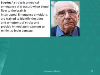 Stroke: A stroke is a medical
emergency that occurs when blood
flow to the brain is
interrupted. Emergency physicians
are trained to identify the signs
and symptoms of stroke and
provide immediate treatment to
minimize brain damage.
emergency medicine 12
 