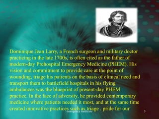 Dominique Jean Larry, a French surgeon and military doctor
practicing in the late 1700s, is often cited as the father of
modern-day Prehospital Emergency Medicine (PHEM). His
vision and commitment to provide care at the point of
wounding, triage his patients on the basis of clinical need and
transport them to battlefield hospitals in his flying
ambulances was the blueprint of present-day PHEM
practice. In the face of adversity, he provided contemporary
medicine where patients needed it most, and at the same time
created innovative practices such as triage . pride for our
emergency medicine 3
 