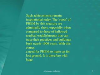 Such achievements remain
inspirational today. The ‘roots’ of
PHEM by this measure are
admittedly short, especially when
compared to those of hallowed
medical establishments that can
trace their practices and buildings
back nearly 1000 years. With this
comes
a need for PHEM to make up for
lost ground. It is therefore with
huge
emergency medicine 4
 