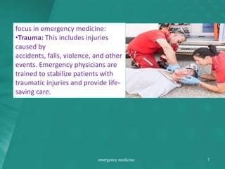 focus in emergency medicine:
•Trauma: This includes injuries
caused by
accidents, falls, violence, and other
events. Emergency physicians are
trained to stabilize patients with
traumatic injuries and provide life-
saving care.
emergency medicine 7
 