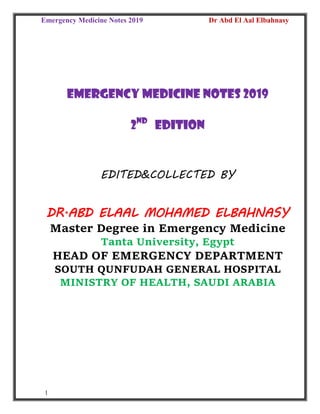 Emergency Medicine Notes 2019 Dr Abd El Aal Elbahnasy
1
EMERGENCY MEDICINE notes 2019
2nd
edition
EDITED&COLLECTED BY
DR.ABD ELAAL MOHAMED ELBAHNASY
Master Degree in Emergency Medicine
Tanta University, Egypt
HEAD OF EMERGENCY DEPARTMENT
SOUTH QUNFUDAH GENERAL HOSPITAL
MINISTRY OF HEALTH, SAUDI ARABIA
 