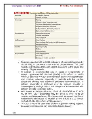 Emergency Medicine Notes 2019 Dr Abd El Aal Elbahnasy
120
 Regimens can be 500 to 3000 milligrams of elemental calcium by
mouth daily, in one dose or up to three divided doses. The dose
must be individualized for each patient, according to the cause and
severity of hypocalcemia.
 IV calcium is recommended only in cases of symptomatic or
severe hypocalcemia2 (ionized [Ca2+] <1.9 mEq/L or <0.95
mmol/L), because IV Ca2+ administration causes vasoconstriction
and possible ischemia, especially in patients with low cardiac
output who already have significant peripheral vasoconstriction. IV
calcium gluconate is preferred over IV calcium chloride in
nonemergency settings due to the dangers of extravasation with
calcium chloride (calcinosis cutis).
 With severe acute hypocalcemia, 10 mL of 10% CaCl2 (or 10 to 30
mL of 10% Ca2+ gluconate) may be given IV over 10 to 20
minutes and repeated every 60 minutes until symptoms resolve or
followed by a continuous IV infusion of 10% CaCl2 at 0.02 to 0.08
mL/kg/h (1.4 to 5.6 mL/h in a 70-kg patient).
 IV Ca2+ should be used with caution in patients taking digitalis,
because hypercalcemia can potentiate digitalis toxicity.
 