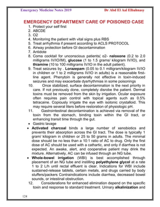 Emergency Medicine Notes 2019 Dr Abd El Aal Elbahnasy
124
EMERGENCY DEPARTMENT CARE OF POISONED CASE
1. Protect your self first
2. ABCDE
3. O2
4. Monitoring the patient with vital signs plus RBS
5. Treat arrhythmia if present according to ACLS PROTOCOL
6. Airway protection before GI decontamination
7. Antidote
8. Coma cocktail for unconscious patients( o2- naloxone (0.2 to 2.0
milligrams IV/IO/IM), glucose (1 to 1.5 grams/ kilogram IV/IO), and
thiamine (10 to 100 milligrams IV/IO in the adult patient).
9. Treat seizures by . Lorazepam (0.05 to 0.1 milligram/kilogram IV/IO
in children or 1 to 2 milligrams IV/IO in adults) is a reasonable first-
line agent. Phenytoin is generally not effective in toxin-induced
seizures and may exacerbate dysrhythmias in some poisonings
10. Once stabilized, surface decontamination is the next priority in
care. If not previously done, completely disrobe the patient. Dermal
toxins must be removed from the skin by irrigation. Ocular exposure
often requires pain control with topical agents such as 0.5%
tetracaine. Copiously irrigate the eye with isotonic crystalloid. This
may require several liters before restoration of physiologic pH.
11. Gastrointestinal decontamination is achieved via removal of the
toxin from the stomach, binding toxin within the GI tract, or
enhancing transit time through the gut.
 Gastric lavage
 Activated charcoal binds a large number of xenobiotics and
prevents their absorption across the GI tract. The dose is typically 1
gram/ kilogram in children or 25 to 50 grams in adults. The minimal
dose should be no less than a 10:1 ratio of AC to drug. Only the first
dose of AC should be used with a cathartic, and only if diarrhea is not
expected. An awake, alert, and cooperative patient may drink the
mixture. Alternatively, AC can be infused through an NG tube.
 Whole-bowel irrigation (WBI) is best accomplished through
placement of an NG tube and instilling polyethylene glycol at a rate
1 to 2 L/h until rectal effluent is clear. Indications for WBI include
sustained-release tablets, certain metals, and drugs carried by body
stuffers/packers Contraindications include diarrhea, decreased bowel
sounds, or intestinal obstruction.
12. Considerations for enhanced elimination depend on the specific
toxin and response to standard treatment. Urinary alkalinization and
 