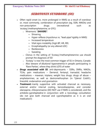 Emergency Medicine Notes 2019 Dr Abd El Aal Elbahnasy
133
Serotonin syndrome (SS)
 Often rapid onset (vs. more prolonged in NMS) as a result of overdose
or, most commonly, combination of prescription (eg, SSRI, MAOIs) and
non‐prescription drugs (recreational such as
‘ecstasy’/methamphetamine, or OTC)
o Mnemonic “SHIVERS”:
 Shivering
 Hyper‐reflexia (myoclonus vs. “lead‐pipe”rigidity in NMS)
 Increased temperature
 Vital signs instability (high BP, HR, RR)
 Encephalopathy (or any altered LOC)
 Restlessness
 Sweating
o Clonus in the setting of ‘Ecstasy’/methamphetamine use should
prompt the diagnosis of SS!
o ‘Ecstasy’ is now the most common trigger of SS in Ontario, Canada
o Also beware of dilutional hyponatremia in people participating in
‘Rave Parties’, where they drink LOTS of water
 Drugs associated with SS: anti‐depressants – SSRIs, SNRIs, MAOIs,
TCAs; pain medications – Demerol, fentanyl, tramadol; headache
medications – maxeran, triptans; weight loss drugs; drugs of abuse –
amphetamines; as well as dextromethorphan (in Tylenol Cold©),
linezolid, ondansetron and granisetron
 Treatment: mainly supportive with activated charcoal as necessary,
external and/or internal cooling, benzodiazepines, and consider
olanzapine, chlorpromazine (DO NOT use if NMS is considered), and the
antidote cyproheptadine in conjunction with a toxicology consultation
(do not give both charcoal and cyproheptadine as it is an oral
medication!)
 