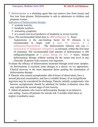 Emergency Medicine Notes 2019 Dr Abd El Aal Elbahnasy
144
7. Deferoxamine is a chelating agent that can remove iron from tissues and
free iron from plasma. Deferoxamine is safe to administer to children and
pregnant women.
Indication of Deferoxamine therapy:
 systemic toxicity,
 metabolic acidosis,
 worsening symptoms,
 or a serum iron level predictive of moderate or severe toxicity.
Dose: The recommended initial dose is 1000 milligrams IV. Since
hypotension is the rate-limiting factor for IV infusion, it is
recommended to begin with a slow IV infusion at 5
milligrams/kilogram/hour . The deferoxamine infusion rate can be
increased to 15 milligrams/ kilogram/h, as tolerated, within the first hour
of treatment. The recommended total amount of deferoxamine is 360
milligrams/kilogram or 6 grams during the first 24 hours. Initiate
deferoxamine therapy without waiting for the serum iron level in any
clinically ill patient with a known iron ingestion.
Evaluate the efficacy of deferoxamine treatment through serial urine samples.
As ferrioxamine is excreted, urine changes to a classic vin ros appearance.
Clinical recovery is the most important factor guiding the termination of
deferoxamine therapy.
8. Patients who remain asymptomatic after 6 hours of observation, have a
normal physical examination, and have a reliable history of an insignificant
ingestion may be considered for discharge. Patients initially symptomatic who
become asymptomatic should be admitted for further evaluation since this
may represent the second stage of iron toxicity.
9. Admit all patients who receive deferoxamine therapy to an intensive
care setting. Assess all patients for suicide risk. Consider child abuse or
neglect in pediatric cases.
 