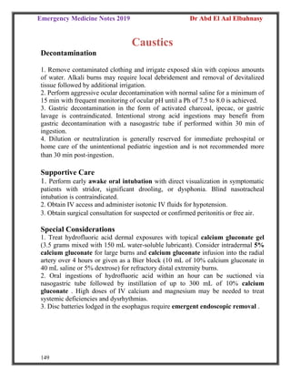 Emergency Medicine Notes 2019 Dr Abd El Aal Elbahnasy
149
Caustics
Decontamination
1. Remove contaminated clothing and irrigate exposed skin with copious amounts
of water. Alkali burns may require local debridement and removal of devitalized
tissue followed by additional irrigation.
2. Perform aggressive ocular decontamination with normal saline for a minimum of
15 min with frequent monitoring of ocular pH until a Ph of 7.5 to 8.0 is achieved.
3. Gastric decontamination in the form of activated charcoal, ipecac, or gastric
lavage is contraindicated. Intentional strong acid ingestions may benefit from
gastric decontamination with a nasogastric tube if performed within 30 min of
ingestion.
4. Dilution or neutralization is generally reserved for immediate prehospital or
home care of the unintentional pediatric ingestion and is not recommended more
than 30 min post-ingestion.
Supportive Care
1. Perform early awake oral intubation with direct visualization in symptomatic
patients with stridor, significant drooling, or dysphonia. Blind nasotracheal
intubation is contraindicated.
2. Obtain IV access and administer isotonic IV fluids for hypotension.
3. Obtain surgical consultation for suspected or confirmed peritonitis or free air.
Special Considerations
1. Treat hydrofluoric acid dermal exposures with topical calcium gluconate gel
(3.5 grams mixed with 150 mL water-soluble lubricant). Consider intradermal 5%
calcium gluconate for large burns and calcium gluconate infusion into the radial
artery over 4 hours or given as a Bier block (10 mL of 10% calcium gluconate in
40 mL saline or 5% dextrose) for refractory distal extremity burns.
2. Oral ingestions of hydrofluoric acid within an hour can be suctioned via
nasogastric tube followed by instillation of up to 300 mL of 10% calcium
gluconate . High doses of IV calcium and magnesium may be needed to treat
systemic deficiencies and dysrhythmias.
3. Disc batteries lodged in the esophagus require emergent endoscopic removal .
 