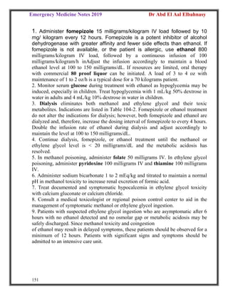 Emergency Medicine Notes 2019 Dr Abd El Aal Elbahnasy
151
1. Administer fomepizole 15 milligrams/kilogram IV load followed by 10
mg/ kilogram every 12 hours. Fomepizole is a potent inhibitor of alcohol
dehydrogenase with greater affinity and fewer side effects than ethanol. If
fomepizole is not available, or the patient is allergic, use ethanol 800
milligrams/kilogram IV load, followed by a continuous infusion of 100
milligrams/kilogram/h inAdjust the infusion accordingly to maintain a blood
ethanol level at 100 to 150 milligrams/dL. If resources are limited, oral therapy
with commercial 80 proof liquor can be initiated. A load of 3 to 4 oz with
maintenance of 1 to 2 oz/h is a typical dose for a 70 kilograms patient.
2. Monitor serum glucose during treatment with ethanol as hypoglycemia may be
induced, especially in children. Treat hypoglycemia with 1 mL/kg 50% dextrose in
water in adults and 4 mL/kg 10% dextrose in water in children.
3. Dialysis eliminates both methanol and ethylene glycol and their toxic
metabolites. Indications are listed in Table 104-2. Fomepizole or ethanol treatment
do not alter the indications for dialysis; however, both fomepizole and ethanol are
dialyzed and, therefore, increase the dosing interval of fomepizole to every 4 hours.
Double the infusion rate of ethanol during dialysis and adjust accordingly to
maintain the level at 100 to 150 milligrams/dL.
4. Continue dialysis, fomepizole, or ethanol treatment until the methanol or
ethylene glycol level is < 20 milligrams/dL and the metabolic acidosis has
resolved.
5. In methanol poisoning, administer folate 50 milligrams IV. In ethylene glycol
poisoning, administer pyridoxine 100 milligrams IV and thiamine 100 milligrams
IV.
6. Administer sodium bicarbonate 1 to 2 mEq/kg and titrated to maintain a normal
pH in methanol toxicity to increase renal excretion of formic acid.
7. Treat documented and symptomatic hypocalcemia in ethylene glycol toxicity
with calcium gluconate or calcium chloride.
8. Consult a medical toxicologist or regional poison control center to aid in the
management of symptomatic methanol or ethylene glycol ingestion.
9. Patients with suspected ethylene glycol ingestion who are asymptomatic after 6
hours with no ethanol detected and no osmolar gap or metabolic acidosis may be
safely discharged. Since methanol toxicity and coingestion
of ethanol may result in delayed symptoms, these patients should be observed for a
minimum of 12 hours. Patients with significant signs and symptoms should be
admitted to an intensive care unit.
 