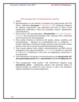 Emergency Medicine Notes 2019 Dr Abd El Aal Elbahnasy
152
ER management of Amphetamine toxicity
1. ABCD
2. Benzodiazepines are the mainstay of treatment for cardiovascular and CNS
effects. Administer lorazepam 2 milligrams IV (0.1 milligram/ kilogram)
for agitation, hypertension, and tachycardia and titrate to effect. Avoid
antipsychotic medications, which may precipitate seizures, hyperthermia,
and dysrhythmias.
3. Treat seizures with benzodiazepines. Phenobarbital (15 to 20 milligrams/
kilogram) and neuromuscular blockade with continuous EEG monitoring
may be necessary for status epilepticus.
4. Treat cardiac ischemia or infarction with aspirin, nitrates, morphine, and
benzodiazepines. -blockers are contraindicated due to unopposed -
receptor stimulation. Fibrinolytic therapy should be used with great caution
because of the risk of cocaine-associated intracranial hemorrhage.
5. Treat cocaine-induced wide complex tachydysrhythmia and QRS interval
prolongation with sodium bicarbonate 1 to 2 mEq/kg titrated to a serum pH
of 7.45 to 7.5. Acidification of the urine for amphetamine intoxication is
contraindicated.
6. Treat hypertension unresponsive to benzodiazepines with nitroprusside (0.3
microgram/kilogram/min IV) or phentolamine (2.5 to 5.0 milligrams IV)
.
7. Treat asymptomatic “body packers” with whole-bowel irrigation using
polyethylene glycol . Symptomatic patients with presumed rupture of
ingested packets are treated for acute toxicity as above and immediate
surgical consultation for possible laparotomy.
 
