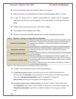 Emergency Medicine Notes 2019 Dr Abd El Aal Elbahnasy
164
10. If no local/ systemic signs of envenomation observe for 24 hours.
11. Snake bite patients will be admitted under internal medicine/pediatrics (below 14 years).
12. If signs of serious local or systemic envenomation are present start in Emergency
Department with 40 ml antivenom (4ampules, 10 ml each) diluted in 5ml NS and titrate over
60min.
13. Children must be given the same dose of antivenom as adults.
14. Those patients will be admitted to ICU/PICU.
15. The dose of Antivenom should be repeated every 4-6 hours till definite improvement
Table 2: Adjunctive Therapy for Snake Bite Envenomation:
Neurotoxic Envenomation
Bulbar and respiratory paralysis may lead to death from aspiration, airway
obstruction or respiratory failure mechanical measures should be taken to
maintain lung ventilation i.e. endotracheal intubation and mechanical
ventilation
Anticholinesterases are potentially useful in these cases (physisotagmin)
Hypotension and Shock
Fresh whole blood, fresh frozen plasma or plasma expander can be used.
Dopamine infusion can be used in cases of persistent or profound
hypotension
Oliguria and Renal Failure
Cautious rehydration, diuretics, peritoneal/haemodialysisor haemofiltration
may be undertaken
Local Infection at the site of bite
Penicillin, erythromycin or a broad spectrum antibiotic together with a
booster dose of tetanus toxoid should be given in cases of wound infection.
An aminoglycoside and metronidazole should be added if there is evidence
of local necrosis.
Fasciotomy is indicated only for those patients with objective evidence of
elevated compartment pressure.
Reference: The Antivenom and Vaccine Production Center (AVPC).K SA
16. Available is Polyvalent Snake Antivenom (AVPC polyvalentEquine).
17. If anaphylactiod reaction happens to the anitvenom (it can occur within 10-180 min) take the
following steps:-SQ Adrenaline (1mg/ml solution 0.5-1 ml for pediatrics. 0.01ml/kg) repeat the dose
if necessary -Chlorphenirarminemaleate10 mg IV (for pediatrics 0.2 mg/kg. IV)—
Hydrocortisone100-200 mg IV.Thosepatients will be admitted to ICU
18. Late reaction (serum sickness / immune complex) may develop 5- 24 days (7 days average), treat
with Prednisolone (5mg/ 6 hours / 7 days for adults. 0.7 mg/ kg/ day in divided doses for peds.) Add
Chlorphenirarminemaleate 2mg /6/hours for adults.(for pediatric 0.25 mg/ kg /day in divided
doses)
 