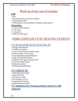 Emergency Medicine Notes 2019 Dr Abd El Aal Elbahnasy
183
Work up of any case of trauma:
LAB
1-cbc
2-blood chemistry (renal-liver-cardiac)
3-coagulation profile
4- Blood group, cross matching if multiple trauma patient
IMAGING:
1-x ray cervical vertebra
2-x ray chest
3-x ray pelvis
4-Abd U/S with report
INDICATION OF CT IN TRAUMA PATIENT:
CT HEAD FOR HEAD TRAUMA IF:
1-old age more than 65
2- Patient on warfarin
3- Loss of conscious level after trauma
4-GCS less than 15 for 2 hours
5-suspected depressed skull fracture
6-signs of basal skull fracture
7-pediatric with signs of increase ICT
8-convulsion after trauma
9-dangerous trauma
10-polytraumatized patient
CT CHEST IF:
1-chest pain after trauma
2-chest contusion
3-decrease air entry
4-any change in o2 sat
5-suspecting rib fracture
6-polytraumatized patient
CT abdomen for trauma patient must be with
contrast
 