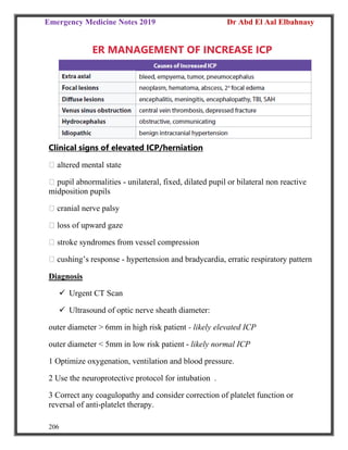 Emergency Medicine Notes 2019 Dr Abd El Aal Elbahnasy
206
ER MANAGEMENT OF INCREASE ICP
Clinical signs of elevated ICP/herniation
altered mental state
pupil abnormalities - unilateral, fixed, dilated pupil or bilateral non reactive
midposition pupils
cranial nerve palsy
loss of upward gaze
stroke syndromes from vessel compression
cushing’s response - hypertension and bradycardia, erratic respiratory pattern
Diagnosis
 Urgent CT Scan
 Ultrasound of optic nerve sheath diameter:
outer diameter > 6mm in high risk patient - likely elevated ICP
outer diameter < 5mm in low risk patient - likely normal ICP
1 Optimize oxygenation, ventilation and blood pressure.
2 Use the neuroprotective protocol for intubation .
3 Correct any coagulopathy and consider correction of platelet function or
reversal of anti-platelet therapy.
 