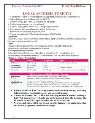 Emergency Medicine Notes 2019 Dr Abd El Aal Elbahnasy
22
LOCAL ANTHESIA TOXICITY
1 If symptoms or signs of toxicity appear during procedure stop giving local anesthetic.
2 Call for help and specifically request the LAST kit.
3 Maintain airway, give 100% O2 and consider intubation.
4 Confirm intravenous access is established.
5 If cardiac arrest, start CPR but use < 1 mcg/kg epinephrine.
6 Treat seizures with benzodiazepines as first line therapy.
7 Administer 20% intravenous lipid emulsion.
8 Prepare for prolonged CPR and alert the nearest ECMO facility.
Symptoms
circumoral and/or tongue numbness, metallic taste, light-headedness, dizziness visual/auditory
disturbance, drowsiness, disoriented
Signs
muscle twitching, convulsions, unconsciousness, coma, respiratory depression,
dysrhythmias, cardiovascular depression, collapse
Cardiopulmonary resuscitation
Follow ACLS algorithm but use reduced dose epinephrine (< 1 mcg/kg) and give
intralipid early. Avoid beta-blockers, Ca2+ channel blockers, lidocaine and vasopressin.
Drugs for seizure termination
 Reduce the risk of LAST by using correct local anesthetic dosing, aspirating
before injecting, fractionating doses and using ultrasound.
 Always be prepared for LAST when blocking patients. Consider stocking a
LAST kit anywhere nerve blocks are performed and know the location. The
kit should include 20% lipid emulsion and a LAST checklist.
 Neurological signs, which can be non-specific, depressive or excitatory, often
but not always precede cardiovascular signs.
 