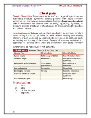 Emergency Medicine Notes 2019 Dr Abd El Aal Elbahnasy
24
Chest pain
Classic Chest Pain Terms such as “typical” and “atypical” symptoms are
misleading because symptoms among patients with acute coronary
syndrome vary and may not include classic findings. Classic cardiac chest
pain is retrosternal left anterior chest crushing, squeezing, tightness, or
pressure. Cardiac chest pain is often brought on or exacerbated by exertion
and relieved by rest
Nonclassic presentations include chest pain lasting for seconds, constant
pains lasting for 12 to 24 hours or more without waxing and waning
intensity, or pain worsened by specific body movements or positions, such
as twisting and turning of the thorax. Reports of stabbing, welllocalized,
positional, or pleuritic chest pain are uncommon with acute coronary
syndrome but do not exclude it with certainty.
Investigation:
1- ECG
2- CBC
3- cardiac enzyme
4- troponine
 