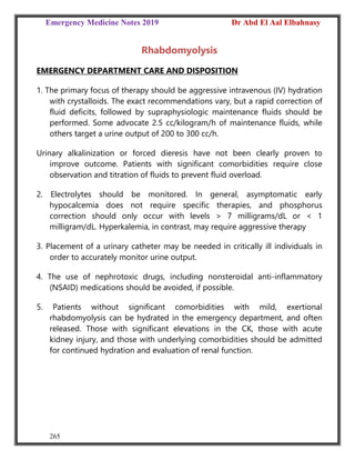 Emergency Medicine Notes 2019 Dr Abd El Aal Elbahnasy
265
Rhabdomyolysis
EMERGENCY DEPARTMENT CARE AND DISPOSITION
1. The primary focus of therapy should be aggressive intravenous (IV) hydration
with crystalloids. The exact recommendations vary, but a rapid correction of
fluid deficits, followed by supraphysiologic maintenance fluids should be
performed. Some advocate 2.5 cc/kilogram/h of maintenance fluids, while
others target a urine output of 200 to 300 cc/h.
Urinary alkalinization or forced dieresis have not been clearly proven to
improve outcome. Patients with significant comorbidities require close
observation and titration of fluids to prevent fluid overload.
2. Electrolytes should be monitored. In general, asymptomatic early
hypocalcemia does not require specific therapies, and phosphorus
correction should only occur with levels > 7 milligrams/dL or < 1
milligram/dL. Hyperkalemia, in contrast, may require aggressive therapy
3. Placement of a urinary catheter may be needed in critically ill individuals in
order to accurately monitor urine output.
4. The use of nephrotoxic drugs, including nonsteroidal anti-inflammatory
(NSAID) medications should be avoided, if possible.
5. Patients without significant comorbidities with mild, exertional
rhabdomyolysis can be hydrated in the emergency department, and often
released. Those with significant elevations in the CK, those with acute
kidney injury, and those with underlying comorbidities should be admitted
for continued hydration and evaluation of renal function.
 