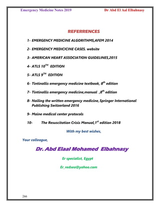 Emergency Medicine Notes 2019 Dr Abd El Aal Elbahnasy
266
REFERRENCES
1- EMERGENCY MEDICINE ALGORITHMS,AFEM 2014
2- EMERGENCY MEDICICINE CASES. website
3- AMERICAN HEART ASSOCIATION GUIDELINES,2015
4- ATLS 10TH
EDITION
5- ATLS 9TH
EDITION
6- Tintinallis emergency medicine textbook, 8th
edition
7- Tintinallis emergency medicine,manual ,8th
edition
8- Nailing the written emergency medicine,Springer International
Publishing Switzerland 2016
9- Maine medical center protocols
10- The Resuscitation Crisis Manual,1st
edition 2018
With my best wishes,
Your colleague,
Dr. Abd Elaal Mohamed Elbahnasy
Er specialist, Egypt
Er_redsea@yahoo.com
 