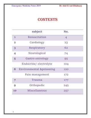 Emergency Medicine Notes 2019 Dr Abd El Aal Elbahnasy
3
contents
subject No.
1 Resuscitation 4
2 Cardiology 23
3 Respiratory 62
4 Neurological 74
5 Gastro entrology 95
Endocrine/ electrolyte 104
6 Environmental &poisoning 120
Pain management 172
7 Trauma 177
9 Orthopedic 245
10 Miscellaneous 257
 