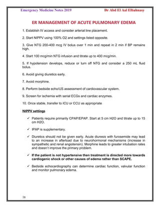 Emergency Medicine Notes 2019 Dr Abd El Aal Elbahnasy
38
ER MANAGEMENT OF ACUTE PULMONARY EDEMA
1. Establish IV access and consider arterial line placement.
2. Start NIPPV using 100% O2 and settings listed opposite.
3. Give NTG 200-400 mcg IV bolus over 1 min and repeat in 2 min if BP remains
high.
4. Start 100 mcg/min NTG infusion and titrate up to 400 mcg/min.
5. If hypotension develops, reduce or turn off NTG and consider a 250 mL fluid
bolus.
6. Avoid giving diuretics early.
7. Avoid morphine.
8. Perform bedside echo/US assessment of cardiovascular system.
9. Screen for ischemia with serial ECGs and cardiac enzymes.
10. Once stable, transfer to ICU or CCU as appropriate
NIPPV settings
 Patients require primarily CPAP/EPAP. Start at 5 cm H2O and titrate up to 15
cm H2O.
 IPAP is supplementary.
 Diuretics should not be given early. Acute diuresis with furosemide may lead
to an increase in afterload due to neurohormonal mechanisms (increase in
sympathetic and renal angiotensin). Morphine leads to greater intubation rates
and doesn’t improve the primary problem.
 If the patient is not hypertensive then treatment is directed more towards
cardiogenic shock or other causes of edema rather than SCAPE.
 Bedside echocardiography can determine cardiac function, valvular function
and monitor pulmonary edema.
 