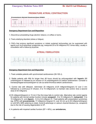 Emergency Medicine Notes 2019 Dr Abd El Aal Elbahnasy
42
PREMATURE ATRIAL CONTRACTION
Emergency Department Care and Disposition
1. Discontinue precipitating drugs (alcohol, tobacco, or coffee) or toxins.
2. Treat underlying disorders (stress or fatigue).
3. PACs that produce significant symptoms or initiate sustained tachycardias can be suppressed with
agents such as β-adrenergic antagonists (eg, metoprolol 25 to 50 milligrams PO 3 times daily), usually in
consultation with a follow-up physician.
ATRIAL FIBRILATION
Emergency Department Care and Disposition
1. Treat unstable patients with synchronized cardioversion (50-100 J).
2. Stable patients with Afib for longer than 48 hours should be anticoagulated with heparin (80
units/kilogram IV followed by an infusion of 18 units/kilogram/h IV) before cardioversion. Consider a
transesophageal echocardiogram to rule out atrial thrombus before cardioversion.
3. Control rate with diltiazem. Administer 20 milligrams (0.25 milligram/kilogram) IV over 2 min
followed by a continuous IV infusion, 5 to 15 milligrams/h, to maintain rate control. Give a second
dose of 25 milligrams
(0.35 milligram/kilogram) in 15 min if the first dose fails to control rate. Alternative rate control agents
for patients with normal cardiac function include verapamil , 5 to 10 milligrams IV, metoprolol , 5 to
10 milligrams IV, and digoxin , 0.4 to 0.6 milligram IV. Treat patients with preexcitation syndromes
(eg, WPW) with procainamide, 17 milligrams/ kilogram IV, over 30 min up to 50 milligrams/kilogram
or until 50% QRS widening is noted. Avoid β-adrenergic or calcium channel blockers (ie, verapamil)
due to the risk of causing degeneration to VF.
4. In patients with impaired cardiac function (EF < 40%), use amiodarone,
 