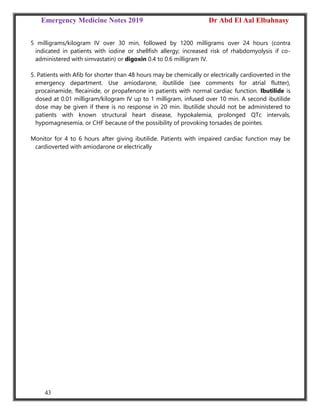 Emergency Medicine Notes 2019 Dr Abd El Aal Elbahnasy
43
5 milligrams/kilogram IV over 30 min, followed by 1200 milligrams over 24 hours (contra
indicated in patients with iodine or shellfish allergy; increased risk of rhabdomyolysis if co-
administered with simvastatin) or digoxin 0.4 to 0.6 milligram IV.
5. Patients with Afib for shorter than 48 hours may be chemically or electrically cardioverted in the
emergency department. Use amiodarone, ibutilide (see comments for atrial flutter),
procainamide, flecainide, or propafenone in patients with normal cardiac function. Ibutilide is
dosed at 0.01 milligram/kilogram IV up to 1 milligram, infused over 10 min. A second ibutilide
dose may be given if there is no response in 20 min. Ibutilide should not be administered to
patients with known structural heart disease, hypokalemia, prolonged QTc intervals,
hypomagnesemia, or CHF because of the possibility of provoking torsades de pointes.
Monitor for 4 to 6 hours after giving ibutilide. Patients with impaired cardiac function may be
cardioverted with amiodarone or electrically
 