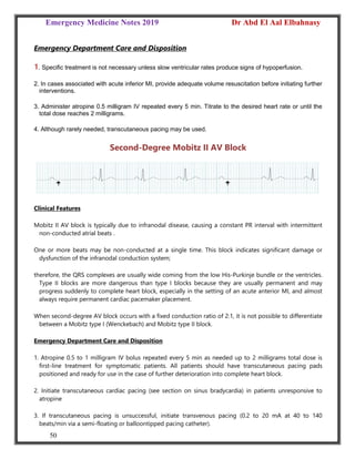 Emergency Medicine Notes 2019 Dr Abd El Aal Elbahnasy
50
Emergency Department Care and Disposition
1. Specific treatment is not necessary unless slow ventricular rates produce signs of hypoperfusion.
2. In cases associated with acute inferior MI, provide adequate volume resuscitation before initiating further
interventions.
3. Administer atropine 0.5 milligram IV repeated every 5 min. Titrate to the desired heart rate or until the
total dose reaches 2 milligrams.
4. Although rarely needed, transcutaneous pacing may be used.
Second-Degree Mobitz II AV Block
Clinical Features
Mobitz II AV block is typically due to infranodal disease, causing a constant PR interval with intermittent
non-conducted atrial beats .
One or more beats may be non-conducted at a single time. This block indicates significant damage or
dysfunction of the infranodal conduction system;
therefore, the QRS complexes are usually wide coming from the low His-Purkinje bundle or the ventricles.
Type II blocks are more dangerous than type I blocks because they are usually permanent and may
progress suddenly to complete heart block, especially in the setting of an acute anterior MI, and almost
always require permanent cardiac pacemaker placement.
When second-degree AV block occurs with a fixed conduction ratio of 2:1, it is not possible to differentiate
between a Mobitz type I (Wenckebach) and Mobitz type II block.
Emergency Department Care and Disposition
1. Atropine 0.5 to 1 milligram IV bolus repeated every 5 min as needed up to 2 milligrams total dose is
first-line treatment for symptomatic patients. All patients should have transcutaneous pacing pads
positioned and ready for use in the case of further deterioration into complete heart block.
2. Initiate transcutaneous cardiac pacing (see section on sinus bradycardia) in patients unresponsive to
atropine
3. If transcutaneous pacing is unsuccessful, initiate transvenous pacing (0.2 to 20 mA at 40 to 140
beats/min via a semi-floating or balloontipped pacing catheter).
 