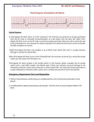 Emergency Medicine Notes 2019 Dr Abd El Aal Elbahnasy
51
Third-Degree (Complete) AV Block
Clinical Features
In third-degree AV block, there is no AV conduction. The ventricles are paced by an escape pacemaker
from the AV node or infranodal conductionsystem at a rate slower than the atrial rate .When third-
degree AV block occurs at the AV node, a junctional escape pacemaker takes over with a ventricular rate
of 40 to 60 beats/min; and, because the rhythm originates from above the bifurcation of the His bundle,
the QRS complexes are narrow.
Nodal third-degree AV block may develop in up to 8%of acute inferior MIs and it is usually transient,
although it may last for several days.
When third-degree AV block occurs at the infranodal level, the ventricles are driven by a ventricular escape
rhythm at a rate slower than 40 beats/ min.
Third-degree AV block located in the bundle branch or the Purkinje system invariably has an escape
rhythm with a wide QRS complex. Like Mobitz type II block, this indicates structural damage to the
infranodal conduction system and can be seen in acute anterior MIs. The ventricular escape pacemaker is
usually inadequate to maintain cardiac output and is unstable with periods of ventricular asystole.
Emergency Department Care and Disposition
1. Perform transcutaneous cardiac pacing in unstable patients until a transvenous pacemaker can be
placed.
2. In stable patients, apply transcutaneous pacing pads. Treat the same as second-degree Mobitz II AV
block.
 