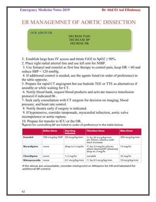 Emergency Medicine Notes 2019 Dr Abd El Aal Elbahnasy
62
ER MANAGEMNET OF AORTIC DISSECTION
1. Establish large bore IV access and titrate FiO2 to SpO2 ≥ 90%.
2. Place right radial arterial line and use left arm for NIBP.
3. Use fentanyl and esmolol as first line therapy to control pain, keep HR < 60 and
reduce SBP < 120 mmHg.
4. If additional control is needed, use the agents listed (in order of preference) in
the table opposite.
5. Prepare for rapid CT angiogram but use bedside TEE or TTE as alternatives if
unstable or while waiting for CT.
6. Notify blood bank, request blood products and activate massive transfusion
protocol if indicated 06 .
7. Seek early consultation with CT surgeon for decision on imaging, blood
pressure, and heart rate control.
8. Notify theatre early if surgery is indicated.
9. If hypotensive, consider tamponade, myocardial infarction, aortic valve
incompetence or aortic rupture.
10. Prepare for transfer to ICU or the OR.
OUR AIM IN ER
DECRESE PAIN
DECREASE BP
DECRESE HR
 
