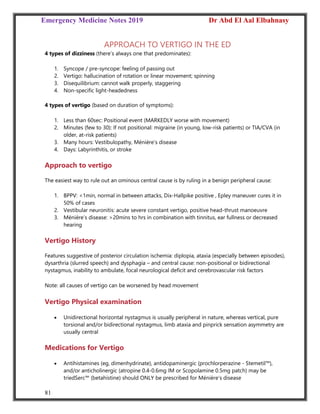 Emergency Medicine Notes 2019 Dr Abd El Aal Elbahnasy
81
APPROACH TO VERTIGO IN THE ED
4 types of dizziness (there’s always one that predominates):
1. Syncope / pre‐syncope: feeling of passing out
2. Vertigo: hallucination of rotation or linear movement; spinning
3. Disequilibrium: cannot walk properly, staggering
4. Non‐specific light‐headedness
4 types of vertigo (based on duration of symptoms):
1. Less than 60sec: Positional event (MARKEDLY worse with movement)
2. Minutes (few to 30): If not positional: migraine (in young, low‐risk patients) or TIA/CVA (in
older, at‐risk patients)
3. Many hours: Vestibulopathy, Ménière’s disease
4. Days: Labyrinthitis, or stroke
Approach to vertigo
The easiest way to rule out an ominous central cause is by ruling in a benign peripheral cause:
1. BPPV: <1min, normal in between attacks, Dix‐Hallpike positive , Epley maneuver cures it in
50% of cases
2. Vestibular neuronitis: acute severe constant vertigo, positive head‐thrust manoeuvre
3. Ménière’s disease: >20mins to hrs in combination with tinnitus, ear fullness or decreased
hearing
Vertigo History
Features suggestive of posterior circulation ischemia: diplopia, ataxia (especially between episodes),
dysarthria (slurred speech) and dysphagia – and central cause: non‐positional or bidirectional
nystagmus, inability to ambulate, focal neurological deficit and cerebrovascular risk factors
Note: all causes of vertigo can be worsened by head movement
Vertigo Physical examination
 Unidirectional horizontal nystagmus is usually peripheral in nature, whereas vertical, pure
torsional and/or bidirectional nystagmus, limb ataxia and pinprick sensation asymmetry are
usually central
Medications for Vertigo
 Antihistamines (eg, dimenhydrinate), antidopaminergic (prochlorperazine ‐ Stemetil™),
and/or anticholinergic (atropine 0.4‐0.6mg IM or Scopolamine 0.5mg patch) may be
triedSerc™ (betahistine) should ONLY be prescribed for Ménière’s disease
 