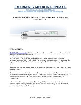 EMERGENCY MEDICINE UPDATE:
TONOMETER DIATON® SELECTED FOR
EMERGENCY DEPARTMENT (ED) / EMERGENCY ROOM (ER)

INTRAOCULAR PRESSURE (IOP) MEASUREMENT WITH DIATON® PEN
TONOMETER

INTRODUCTION:
DIATON® Tonometer Pen ( BiCOM Inc, USA) is Non-corneal, Non-contact, Transpalpebral
(through eyelid) handheld tonometer.
DIATON® PEN TONOMETER is a handheld, pen-shaped device used for measuring
intraocular pressures (IOP). The DIATON Pen tonometer calculates pressure by measuring the
response of a free-falling floater, as it rebounds against the tarsal plate of the eyelid and the
sclera.
The patient is positioned so that the tip of the device and lid are overlying sclera, in either sitting
or supine position.
Non-corneal and transpalpebral tonometry does not involve contact with the cornea and does not
require topical anesthetic during routine use. Contact lenses do not need to be taken out and
central corneal thickness (CCT) and other corneal properties do not influence the IOP
measurement.
In Emergency Department and Acute Care settings IOP measurement is indicated in cases of
acute eye injury, acute eye pain, red eye, and acute loss of visual acuity. Normal intraocular
pressure ranges between 10-20 mmHg.

All Rights Reserved. Copyright 2013

 