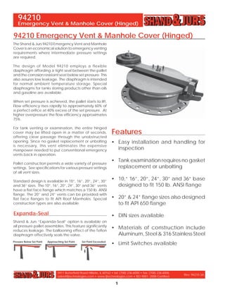 5911 Butterﬁeld Road Hillside, IL 60162 • tel: (708) 236-6000 • fax: (708) 236-6006
sales@ljtechnologies.com • www.ljtechnologies.com • ISO 9001: 2008 Certiﬁed
Rev: 94210-3A
Emergency Vent & Manhole Cover (Hinged)
1
94210
Features
• Easy installation and handling for
inspection
• Tank examination requires no gasket
replacement or unbolting
• 10,” 16”, 20”, 24”, 30” and 36” base
designed to ﬁt 150 lb. ANSI ﬂange
• 20” & 24” ﬂange sizes also designed
to ﬁt API 650 ﬂange
• DIN sizes available
• Materials of construction include
Aluminum, Steel & 316 Stainless Steel
• Limit Switches available
The Shand & Jurs 94210 Emergency Vent and Manhole
Cover is an economical solution to emergency venting
requirements where intermediate pressure settings
are required.
The design of Model 94210 employs a flexible
diaphragm affording a tight seal between the pallet
and the corrosion resistant seat below set pressure. This
also assures low leakage. The diaphragm is intended
for normal ambient temperature storage. Special
diaphragms for tanks storing products other than oils
and gasoline are available.
When set pressure is achieved, the pallet starts to lift.
Flow efﬁciency rises rapidly to approximately 60% of
a perfect oriﬁce at 40% excess of the set pressure. At
higher overpressure the ﬂow efﬁciency approximates
75%.
For tank venting or examination, the entire hinged
cover may be lifted open in a matter of seconds,
offering clear passage through the unobstructed
opening. Since no gasket replacement or unbolting
is necessary, this vent eliminates the expensive
manpower needed to put conventional emergency
vents back in operation.
Pallet construction permits a wide variety of pressure
settings. See speciﬁcations for various pressure settings
of all vent sizes.
Standard design is available in 10”, 16”, 20”, 24”, 30”
and 36” sizes. The 10”, 16”, 20”, 24”, 30” and 36” vents
have a ﬂat face ﬂange which matches a 150 lb. ANSI
ﬂange. The 20” and 24” vents can be provided with
ﬂat face ﬂanges to ﬁt API Roof Manholes. Special
construction types are also available.
Expanda-Seal
Shand & Jurs “Expanda-Seal” option is available on
all pressure pallet assemblies. This feature signiﬁcantly
reduces leakage. The ballooning effect of the Teﬂon
diaphragm effectively seals the valve.
94210 Emergency Vent & Manhole Cover (Hinged)
Pressure Below Set Point Approaching Set Point Set Point Exceeded
 