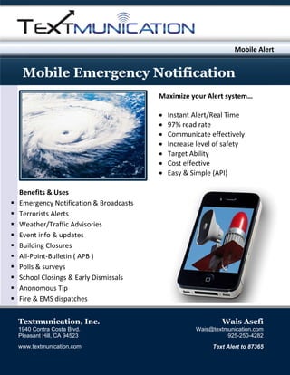 Mo
obile Alert
r

M ile Emer
Mobi E
rgency N
Notifi
icati
ion
M
Maximize your Ale
ert system
m…



















Instant Alert/Real Time
97% rea
ad rate 
Commu
unicate ef
ffectively
y 
Increase level of
f safety 
Target A
Ability 
Cost eff
fective 
Easy & Simple (A
API) 

Benefits & Uses 
Em
mergency Notificat
tion & Bro
oadcasts
Terrorists A
Alerts 
eather/Tr
raffic Adv
visories 
We
Eve
ent info &
& updates
s 
Building Clo
osures 
ulletin ( A
APB ) 
All‐Point‐Bu
veys  
Polls & surv
hool Closings & Ea
arly Dismissals 
Sch
Anonomous
s Tip 
Fire & EMS dispatche
es 
Te
extmuni
ication, Inc.
,

Wais A
Asefi

194 Contra Costa Blvd.
40
C
Plea
asant Hill, CA 94523
C

Wais@te
extmunicati
ion.com
925-25
50-4282

www
w.textmunic
cation.com

Te Alert to 87365
Text
o

 