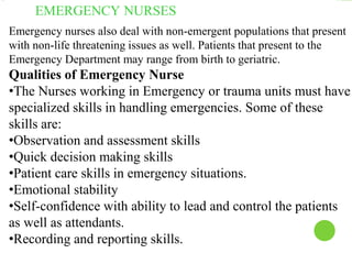 EMERGENCY NURSES
Emergency nurses also deal with non-emergent populations that present
with non-life threatening issues as well. Patients that present to the
Emergency Department may range from birth to geriatric.
Qualities of Emergency Nurse
•The Nurses working in Emergency or trauma units must have
specialized skills in handling emergencies. Some of these
skills are:
•Observation and assessment skills
•Quick decision making skills
•Patient care skills in emergency situations.
•Emotional stability
•Self-confidence with ability to lead and control the patients
as well as attendants.
•Recording and reporting skills.
 
