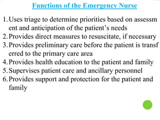 Functions of the Emergency Nurse
1.Uses triage to determine priorities based on assessm
ent and anticipation of the patient’s needs
2.Provides direct measures to resuscitate, if necessary
3.Provides preliminary care before the patient is transf
erred to the primary care area
4.Provides health education to the patient and family
5.Supervises patient care and ancillary personnel
6.Provides support and protection for the patient and
family
 